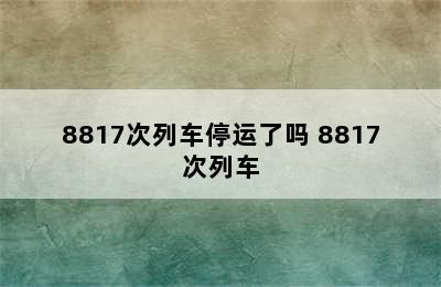 8817次列车停运了吗 8817次列车